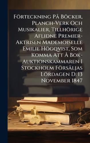 Förteckning PÃ Böcker, Planch-Verk Och Musikalier, Tillhörige Aflidne Premier-Aktrisen Mademoiselle Emilie Högqvist, Som Komma Att Ã... Bok-Auktionskammaren I Stockholm Försäljas Lördagen D. 13 November 1847