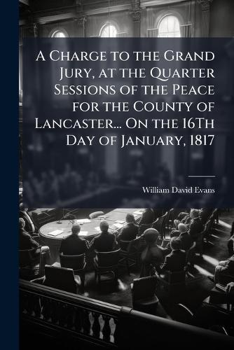 A Charge to the Grand Jury, at the Quarter Sessions of the Peace for the County of Lancaster... On the 16Th Day of January, 1817