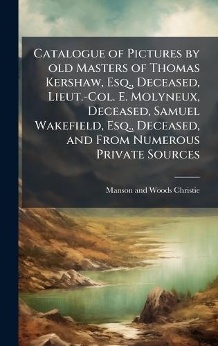 Catalogue of Pictures by old Masters of Thomas Kershaw, Esq., Deceased, Lieut.-Col. E. Molyneux, Deceased, Samuel Wakefield, Esq., Deceased, and From Numerous Private Sources