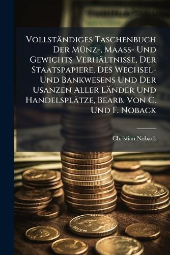 Vollständiges Taschenbuch Der MÃ1/4nz-, Maass- Und Gewichts-Verhältnisse, Der Staatspapiere, Des Wechsel- Und Bankwesens Und Der Usanzen Aller Länder Und Handelsplätze, Bearb. Von C. Und F. Noback