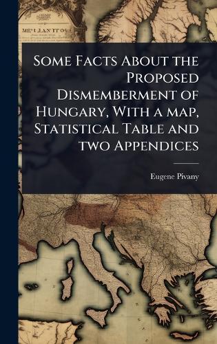 Some Facts About the Proposed Dismemberment of Hungary, With a map, Statistical Table and two Appendices