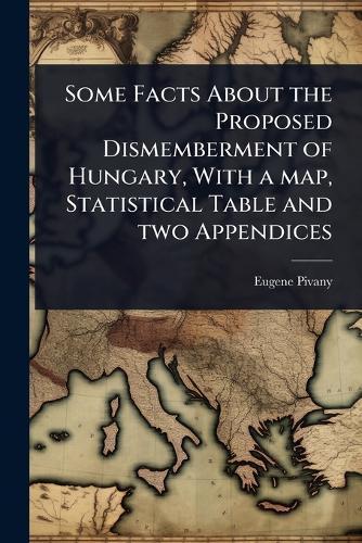 Some Facts About the Proposed Dismemberment of Hungary, With a map, Statistical Table and two Appendices