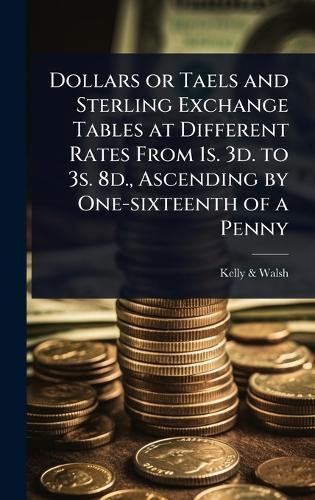 Dollars or Taels and Sterling Exchange Tables at Different Rates From 1s. 3d. to 3s. 8d., Ascending by One-sixteenth of a Penny