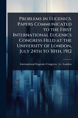 Problems in Eugenics. Papers Communicated to the First International Eugenics Congress Held at the University of London, July 24th to 30th, 1912