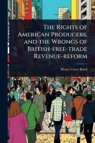 The Rights of American Producers, and the Wrongs of British-free-trade Revenue-reform