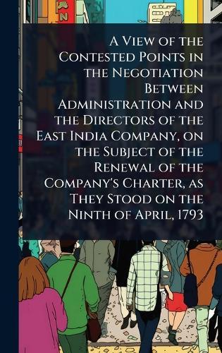A View of the Contested Points in the Negotiation Between Administration and the Directors of the East India Company, on the Subject of the Renewal of the Company's Charter, as They Stood on the Ninth of April, 1793