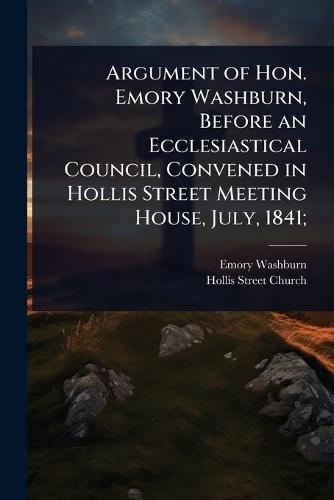 Argument of Hon. Emory Washburn, Before an Ecclesiastical Council, Convened in Hollis Street Meeting House, July, 1841;