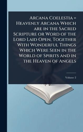 Arcana Coelestia = Heavenly Arcana Which are in the Sacred Scripture or Word of the Lord Laid Open, Together With Wonderful Things Which Were Seen in the World of Spirits and in the Heaven of Angels