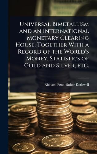 Universal Bimetallism and an International Monetary Clearing House, Together With a Record of the World's Money, Statistics of Gold and Silver, etc.