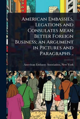 American Embassies, Legations and Consulates Mean Better Foreign Business; an Argument in Pictures and Paragraphs ..
