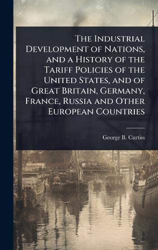 The Industrial Development of Nations, and a History of the Tariff Policies of the United States, and of Great Britain, Germany, France, Russia and Other European Countries