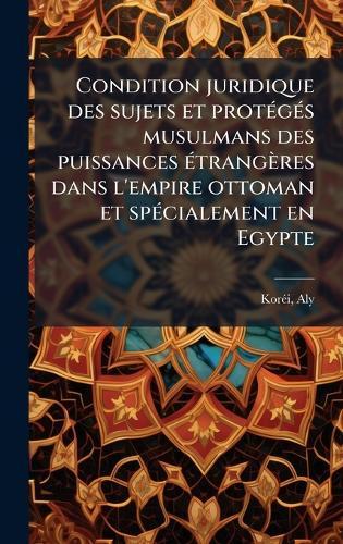 Condition juridique des sujets et protÃ(c)gÃ(c)s musulmans des puissances Ã(c)trangères dans l'empire ottoman et spÃ(c)cialement en Egypte