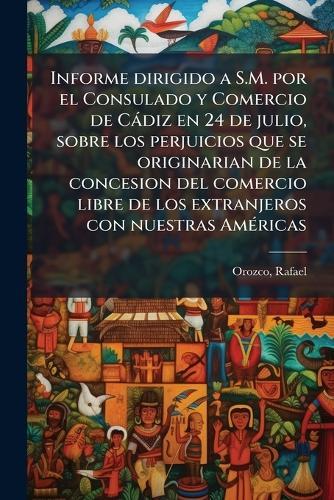 Informe dirigido a S.M. por el Consulado y Comercio de Càdiz en 24 de julio, sobre los perjuicios que se originarian de la concesion del comercio libre de los extranjeros con nuestras AmÃ(c)ricas