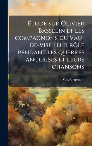 Ã&#137;tude sur Olivier Basselin et les compagnons du Vau-de-vise leur rÃ´le pendant les querres anglaises et leurs chansons