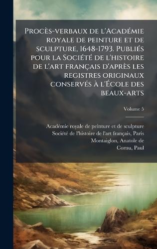 Procès-verbaux de l'AcadÃ(c)mie royale de peinture et de sculpture, 1648-1793. PubliÃ(c)s pour la SociÃ(c)tÃ(c) de l'histoire de l'art français d'après les registres originaux conservÃ(c)s Ã l'Ã&#137;cole des beaux-arts