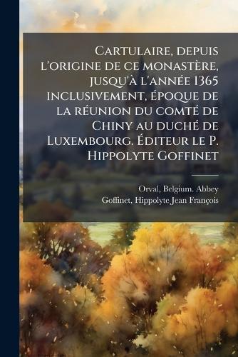 Cartulaire, depuis l'origine de ce monastère, jusqu'Ã l'annÃ(c)e 1365 inclusivement, Ã(c)poque de la rÃ(c)union du comtÃ(c) de Chiny au duchÃ(c) de Luxembourg. Ã&#137;diteur le P. Hippolyte Goffinet