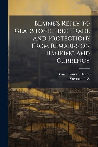 Blaine's Reply to Gladstone. Free Trade and Protection? From Remarks on Banking and Currency