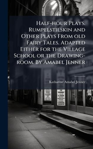 Half-hour Plays. Rumpelstilskin and Other Plays From old Fairy Tales. Adapted Either for the Village School or the Drawing-room. By Amabel Jenner