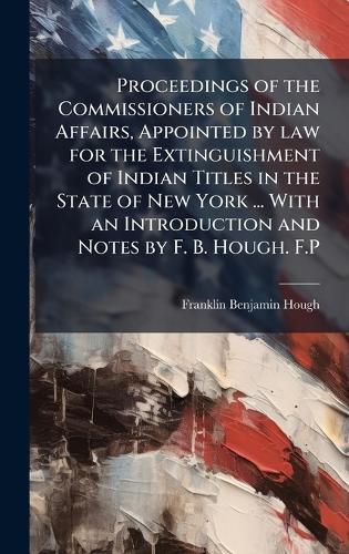Proceedings of the Commissioners of Indian Affairs, Appointed by law for the Extinguishment of Indian Titles in the State of New York ... With an Introduction and Notes by F. B. Hough. F.P