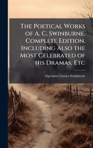 The Poetical Works of A. C. Swinburne. Complete Edition. Including Also the Most Celebrated of his Dramas, Etc