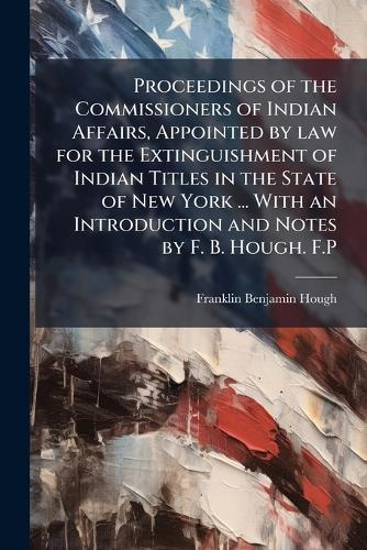 Proceedings of the Commissioners of Indian Affairs, Appointed by law for the Extinguishment of Indian Titles in the State of New York ... With an Introduction and Notes by F. B. Hough. F.P