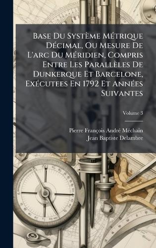 Base Du Système MÃ(c)trique DÃ(c)cimal, Ou Mesure De L'arc Du MÃ(c)ridien, Compris Entre Les Parallèles De Dunkerque Et Barcelone, ExÃ(c)cutees En 1792 Et AnnÃ(c)es Suivantes