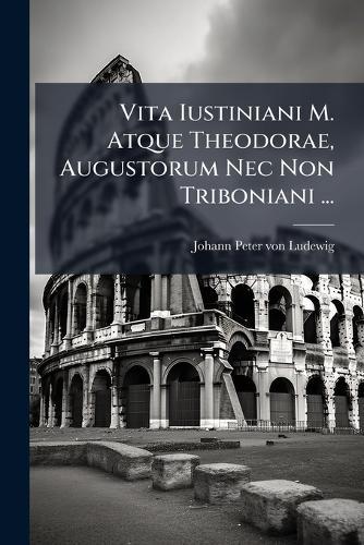 Vita Iustiniani M. Atque Theodorae, Augustorum Nec Non Triboniani ...
