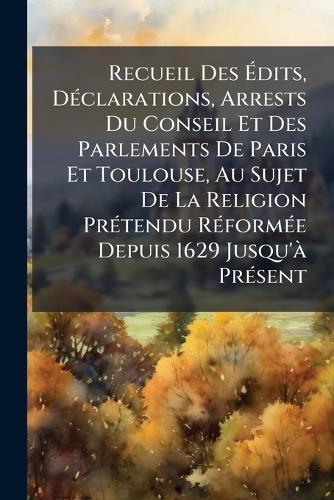 Recueil Des Ã&#137;dits, DÃ(c)clarations, Arrests Du Conseil Et Des Parlements De Paris Et Toulouse, Au Sujet De La Religion PrÃ(c)tendu RÃ(c)formÃ(c)e Depuis 1629 Jusqu'Ã PrÃ(c)sent