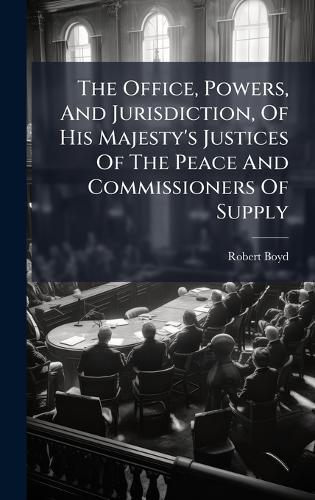 The Office, Powers, And Jurisdiction, Of His Majesty's Justices Of The Peace And Commissioners Of Supply