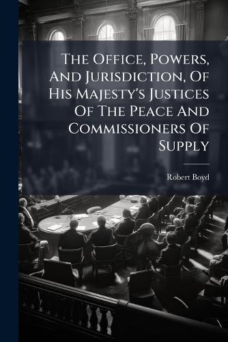 The Office, Powers, And Jurisdiction, Of His Majesty's Justices Of The Peace And Commissioners Of Supply