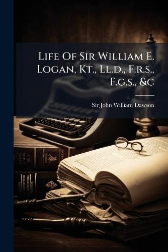 Life Of Sir William E. Logan, Kt., Ll.d., F.r.s., F.g.s., &c
