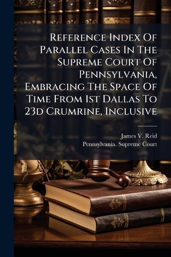 Reference Index Of Parallel Cases In The Supreme Court Of Pennsylvania, Embracing The Space Of Time From 1st Dallas To 23d Crumrine, Inclusive