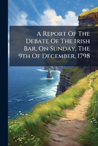 A Report Of The Debate Of The Irish Bar, On Sunday, The 9th Of December, 1798