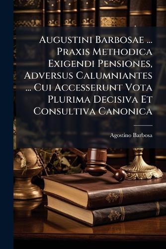 Augustini Barbosae ... Praxis Methodica Exigendi Pensiones, Adversus Calumniantes ... Cui Accesserunt Vota Plurima Decisiva Et Consultiva Canonica