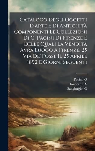 Catalogo Degli Oggetti D'arte E Di AntichitÃ Componenti Le Collezioni Di G. Pacini Di Firenze E Delle Quali La Vendita AvrÃ Luogo A Firenze, 25 Via De' Fossi, Il 25 Aprile 1892 E Giorni Seguenti