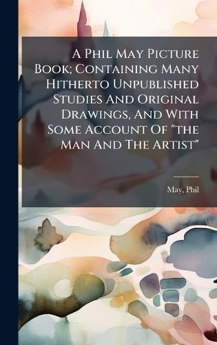 A Phil May Picture Book; Containing Many Hitherto Unpublished Studies And Original Drawings, And With Some Account Of ""the Man And The Artist""