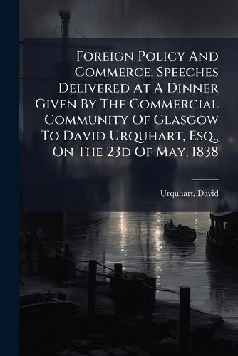 Foreign Policy And Commerce; Speeches Delivered At A Dinner Given By The Commercial Community Of Glasgow To David Urquhart, Esq., On The 23d Of May, 1838