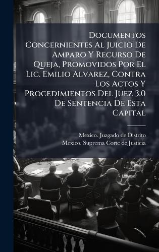 Documentos Concernientes Al Juicio De Amparo Y Recurso De Queja, Promovidos Por El Lic. Emilio Alvarez, Contra Los Actos Y Procedimientos Del Juez 3.0 De Sentencia De Esta Capital