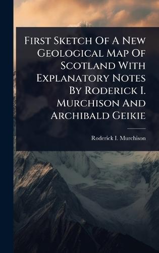 First Sketch Of A New Geological Map Of Scotland With Explanatory Notes By Roderick I. Murchison And Archibald Geikie