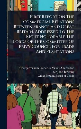 First Report On The Commercial Relations Between France And Great Britain, Addressed To The Right Honorable The Lords Of The Committee Of Privy Council For Trade And Plantations