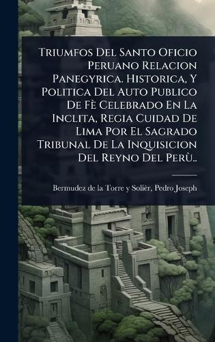 Triumfos Del Santo Oficio Peruano Relacion Panegyrica. Historica, Y Politica Del Auto Publico De Fè Celebrado En La Inclita, Regia Cuidad De Lima Por El Sagrado Tribunal De La Inquisicion Del Reyno Del PerÃ¹..