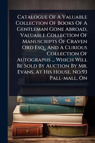 Catalogue Of A Valuable Collection Of Books Of A Gentleman Gone Abroad, Valuable Collection Of Manuscripts Of Craven Ord Esq., And A Curious Collection Of Autographs ... Which Will Be Sold By Auction By Mr. Evans, At His House, No.93 Pall-mall, On