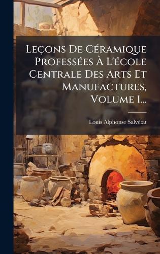 Leçons De CÃ(c)ramique ProfessÃ(c)es Ã&#128; L'Ã(c)cole Centrale Des Arts Et Manufactures, Volume 1...
