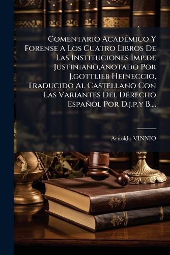 Comentario AcadÃ(c)mico Y Forense A Los Cuatro Libros De Las Instituciones Imp.de Justiniano, anotado Por J.gottlieb Heineccio, Traducido Al Castellano Con Las Variantes Del Derecho Español Por D.j.p.y B....