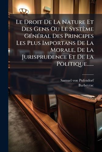Le Droit De La Nature Et Des Gens Ou Le Système GÃ(c)nÃ(c)ral Des Principes Les Plus Importans De La Morale, De La Jurisprudence Et De La Politique......