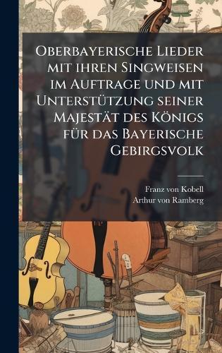 Oberbayerische Lieder mit ihren Singweisen im Auftrage und mit UnterstÃ1/4tzung seiner Majestät des Königs fÃ1/4r das Bayerische Gebirgsvolk