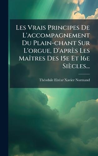 Les Vrais Principes De L'accompagnement Du Plain-chant Sur L'orgue, D'après Les MaÃ(R)tres Des 15e Et 16e Siècles...