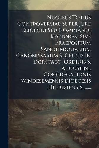 Nucleus Totius Controversiae Super Jure Eligendi Seu Nominandi Rectorem Sive Praepositum Sanctimonialium Canonissarum S. Crucis In Dorstadt, Ordinis S. Augustini, Congregationis Windesemensis Dioecesis Hildesiensis, ......