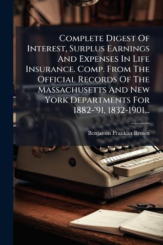 Complete Digest Of Interest, Surplus Earnings And Expenses In Life Insurance. Comp. From The Official Records Of The Massachusetts And New York Departments For 1882-'91, 1832-1901...