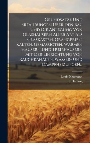 Grundsätze Und Erfahrungen Ã&#156;ber Den Bau Und Die Anlegung Von Glashäusern Aller Art Als Glaskästen, Orangerien, Kalten, Gemässigten, Warmen Häusern Und Treibhäusern Mit Der Einrichtung Von Rauchkanälen, Wasser- Und Dampfheizungen...
